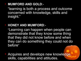 MUMFORD AND GOLD :- “learning is both a process and outcome concerned with knowledge, skills and insight.” HONEY AND MUMFORD :- “ Learning can happen when people can demonstrate that they know some thing that they did not know before and when they can do something they could not do before ” Acquires and develops new knowledge, skills, capabilities and attitudes. 