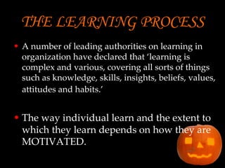 THE LEARNING PROCESS   A number of leading authorities on learning in organization have declared that ‘learning is complex and various, covering all sorts of things such as knowledge, skills, insights, beliefs, values, attitudes and habits.’   The way individual learn and the extent to which they learn depends on how they are MOTIVATED.  