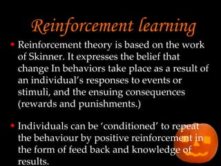 Reinforcement learning Reinforcement theory is based on the work of Skinner. It expresses the belief that change In behaviors take place as a result of an individual’s responses to events or stimuli, and the ensuing consequences (rewards and punishments.) Individuals can be ‘conditioned’ to repeat the behaviour by positive reinforcement in the form of feed back and knowledge of results. 