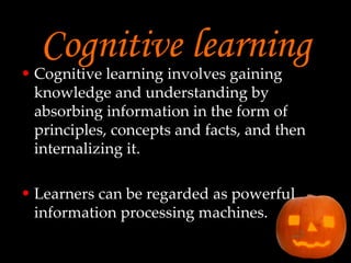 Cognitive learning Cognitive learning involves gaining knowledge and understanding by absorbing information in the form of principles, concepts and facts, and then internalizing it. Learners can be regarded as powerful information processing machines. 