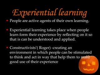 Experiential learning People are active agents of their own learning.  Experiential learning takes place when people learn form their experience by reflecting on it so that is can be understood and applied.  Constructivists’( Roger) -creating an environment in which people can be stimulated to think and act in way that help them to make good use of their experience 