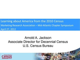 Learning about America from the 2010 Census
Marketing Research Association – Mid-Atlantic Chapter Symposium
April 27, 2012


                 Arnold A. Jackson
      Associate Director for Decennial Census
               U.S. Census Bureau


                                                                  1
 