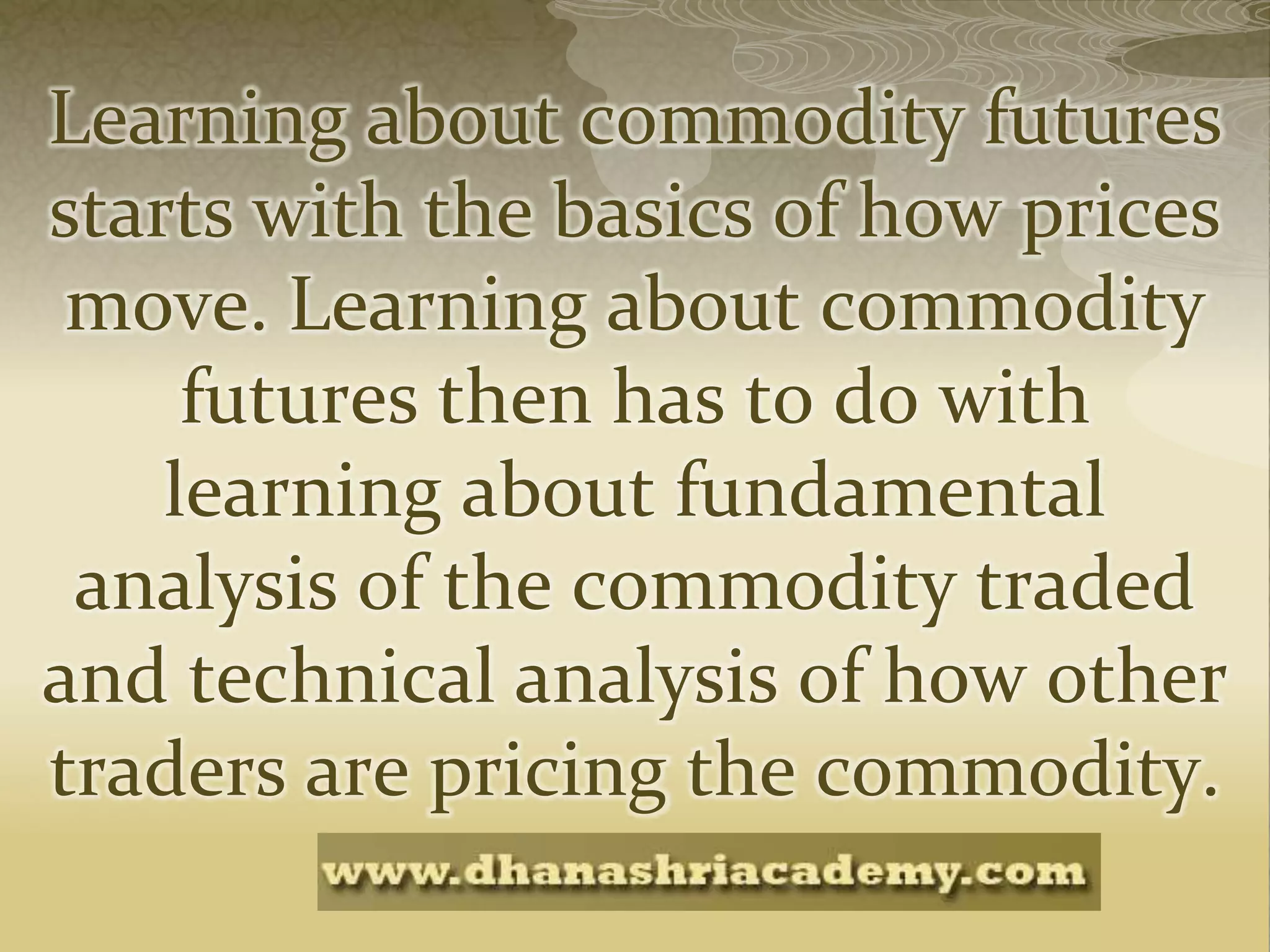 Learning about commodity futures
starts with the basics of how prices
move. Learning about commodity
futures then has to do with
learning about fundamental
analysis of the commodity traded
and technical analysis of how other
traders are pricing the commodity.
 