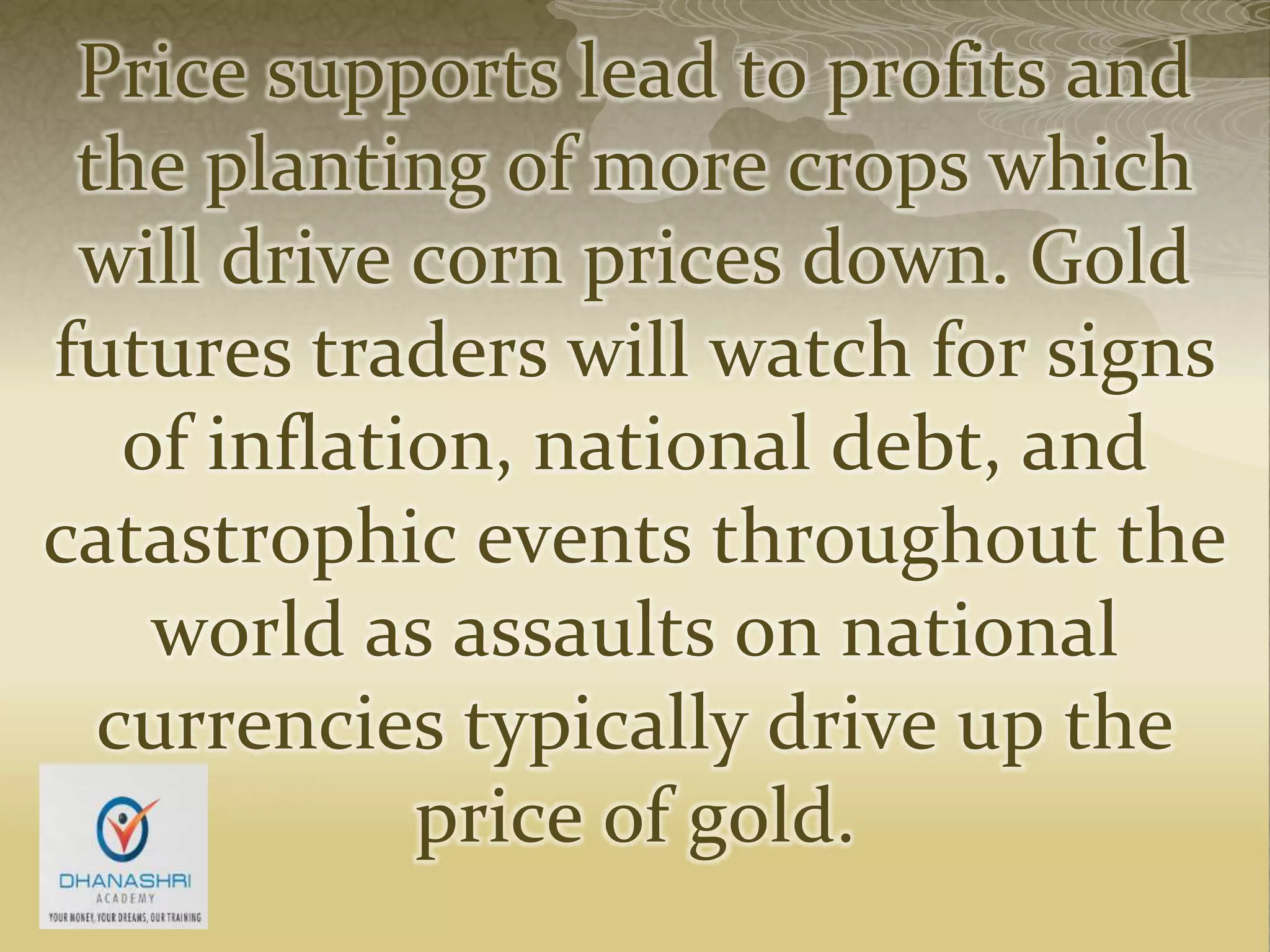 Price supports lead to profits and
the planting of more crops which
will drive corn prices down. Gold
futures traders will watch for signs
of inflation, national debt, and
catastrophic events throughout the
world as assaults on national
currencies typically drive up the
price of gold.
 