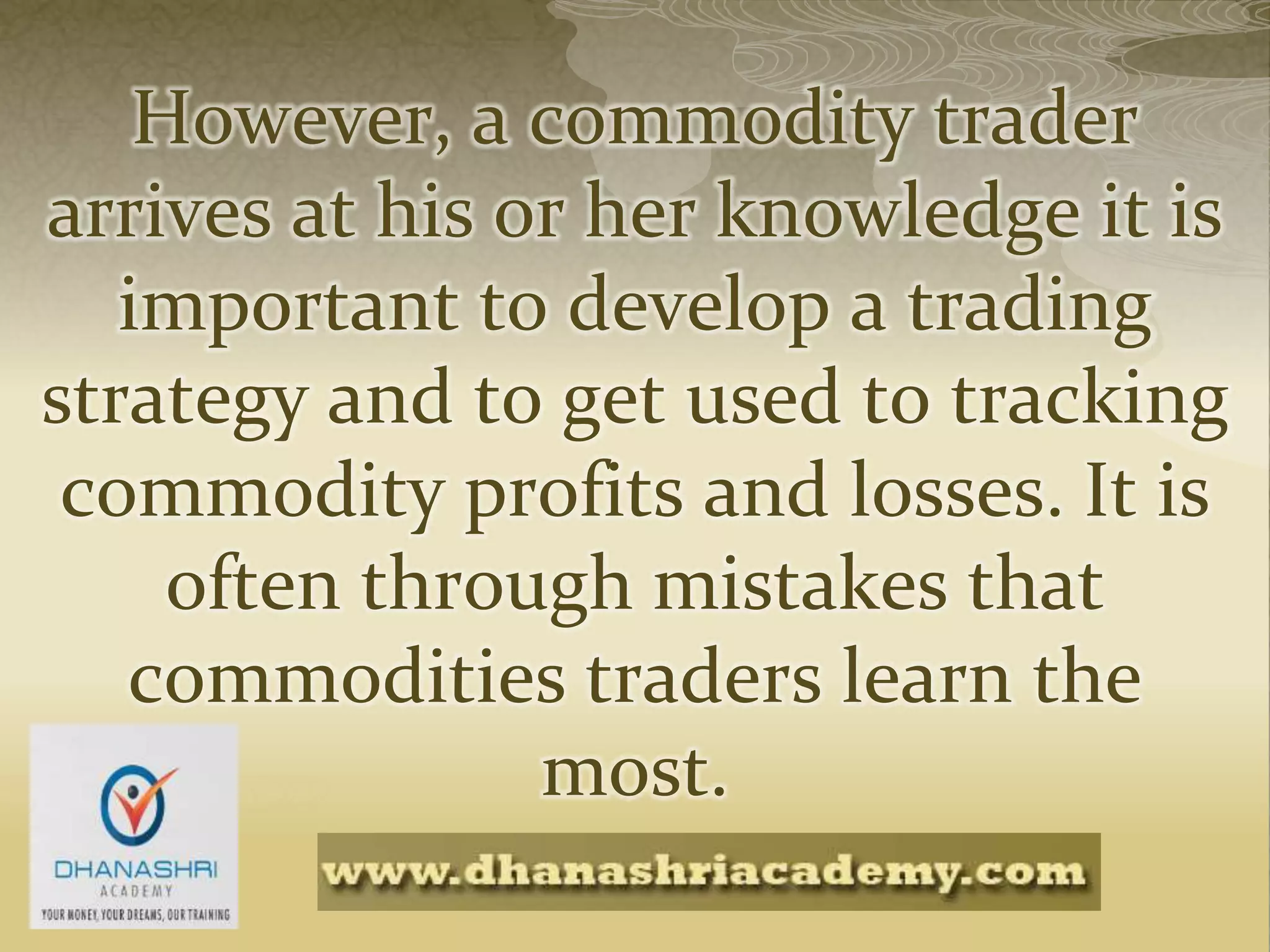 However, a commodity trader
arrives at his or her knowledge it is
important to develop a trading
strategy and to get used to tracking
commodity profits and losses. It is
often through mistakes that
commodities traders learn the
most.
 
