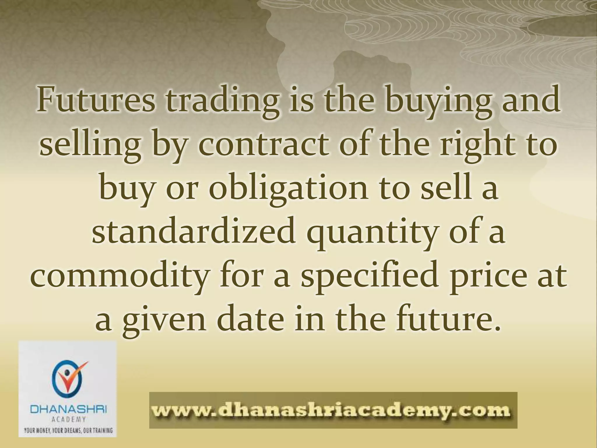 Futures trading is the buying and
selling by contract of the right to
buy or obligation to sell a
standardized quantity of a
commodity for a specified price at
a given date in the future.
 