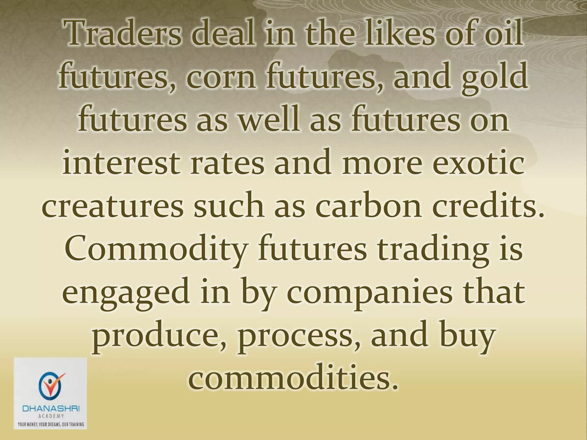 Traders deal in the likes of oil
futures, corn futures, and gold
futures as well as futures on
interest rates and more exotic
creatures such as carbon credits.
Commodity futures trading is
engaged in by companies that
produce, process, and buy
commodities.
 