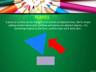 PLANES 
A plane or surface can be thought of as a series of adjacent lines. We’re simply 
adding another dimension. Surfaces and planes are abstract objects. –It’s 
something relative to the form, another topic we’ll work later.- 
 