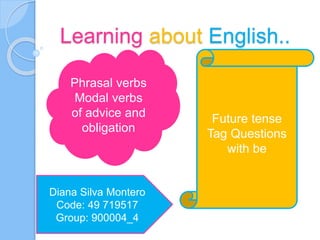 Learning about English..
Phrasal verbs
Modal verbs
of advice and
obligation
Future tense
Tag Questions
with be
Diana Silva Montero
Code: 49 719517
Group: 900004_4
 