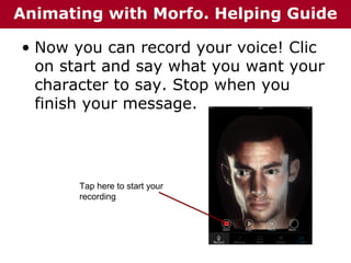 Animating with Morfo. Helping Guide
• Now you can record your voice! Clic
on start and say what you want your
character to say. Stop when you
finish your message.

Tap here to start your
recording

 