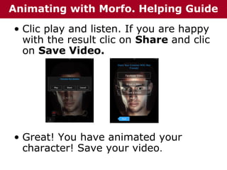 Animating with Morfo. Helping Guide
• Clic play and listen. If you are happy
with the result clic on Share and clic
on Save Video.

• Great! You have animated your
character! Save your video.

 