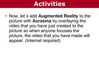 Activities
• Now, let´s add Augmented Reality to the
picture with Aurasma by overlaying the
video that you have just created to the
picture so when anyone focuses the
picture, the video that you have made will
appear. (Internet required)

 