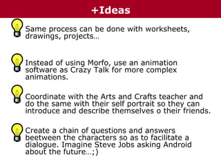 +Ideas
• Same process can be done with worksheets,
drawings, projects…
• Instead of using Morfo, use an animation
software as Crazy Talk for more complex
animations.
• Coordinate with the Arts and Crafts teacher and
do the same with their self portrait so they can
introduce and describe themselves o their friends.
• Create a chain of questions and answers
beetween the characters so as to facilitate a
dialogue. Imagine Steve Jobs asking Android
about the future…;)

 