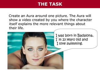 THE TASK
Create an Aura around one picture. The Aura will
show a video created by you where the character
itself explains the more relevant things about
their life.
I was born in Badalona,
I´m 23 years old and
I love swimming.

 