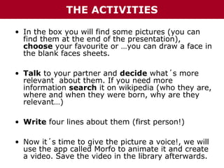 THE ACTIVITIES
• In the box you will find some pictures (you can
find them at the end of the presentation),
choose your favourite or …you can draw a face in
the blank faces sheets.
• Talk to your partner and decide what´s more
relevant about them. If you need more
information search it on wikipedia (who they are,
where and when they were born, why are they
relevant…)
• Write four lines about them (first person!)
• Now it´s time to give the picture a voice!, we will
use the app called Morfo to animate it and create
a video. Save the video in the library afterwards.

 