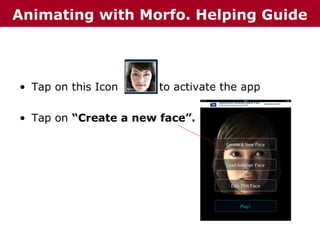 Animating with Morfo. Helping Guide

• Tap on this Icon

to activate the app

• Tap on “Create a new face”.

 