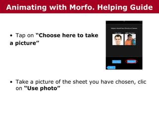Animating with Morfo. Helping Guide

• Tap on “Choose here to take
a picture”

• Take a picture of the sheet you have chosen, clic
on “Use photo”

 
