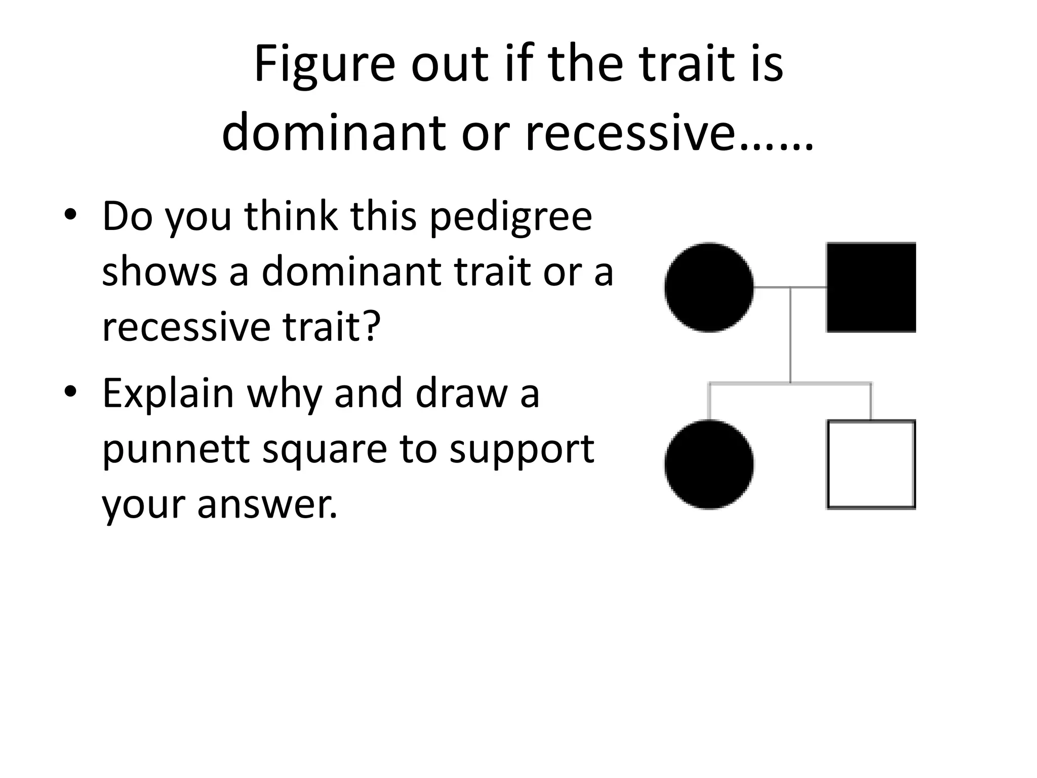 Figure out if the trait is
        dominant or recessive……
• Do you think this pedigree
  shows a dominant trait or a
  recessive trait?
• Explain why and draw a
  punnett square to support
  your answer.
 