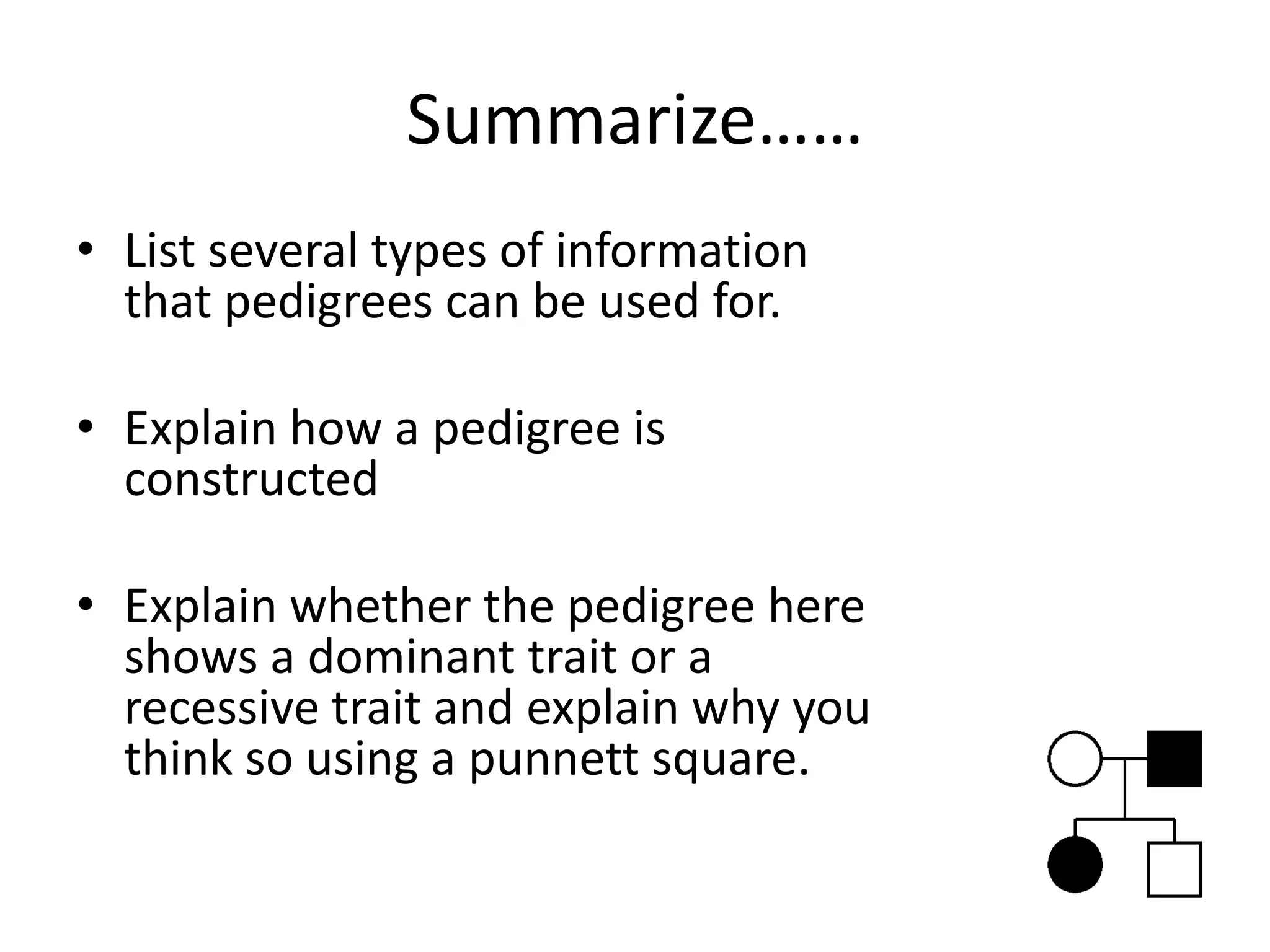 Summarize……
• List several types of information
  that pedigrees can be used for.

• Explain how a pedigree is
  constructed

• Explain whether the pedigree here
  shows a dominant trait or a
  recessive trait and explain why you
  think so using a punnett square.
 