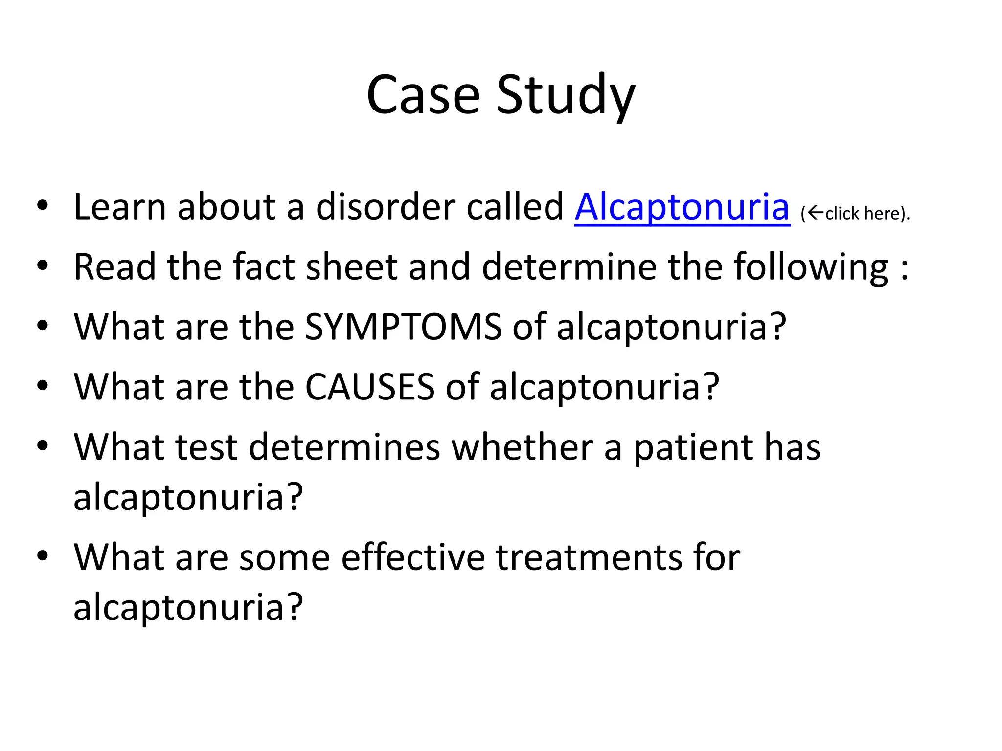 Case Study
• Learn about a disorder called Alcaptonuria (click here).
• Read the fact sheet and determine the following :
• What are the SYMPTOMS of alcaptonuria?
• What are the CAUSES of alcaptonuria?
• What test determines whether a patient has
  alcaptonuria?
• What are some effective treatments for
  alcaptonuria?
 