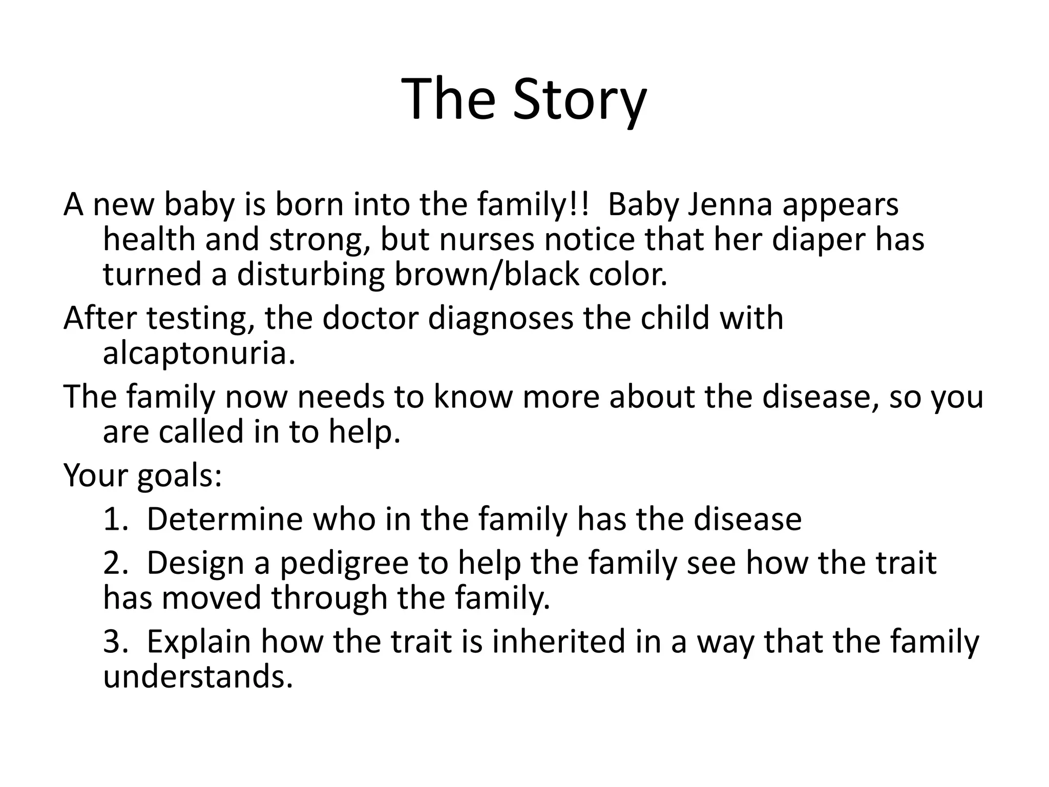 The Story
A new baby is born into the family!! Baby Jenna appears
   health and strong, but nurses notice that her diaper has
   turned a disturbing brown/black color.
After testing, the doctor diagnoses the child with
   alcaptonuria.
The family now needs to know more about the disease, so you
   are called in to help.
Your goals:
   1. Determine who in the family has the disease
   2. Design a pedigree to help the family see how the trait
   has moved through the family.
   3. Explain how the trait is inherited in a way that the family
   understands.
 