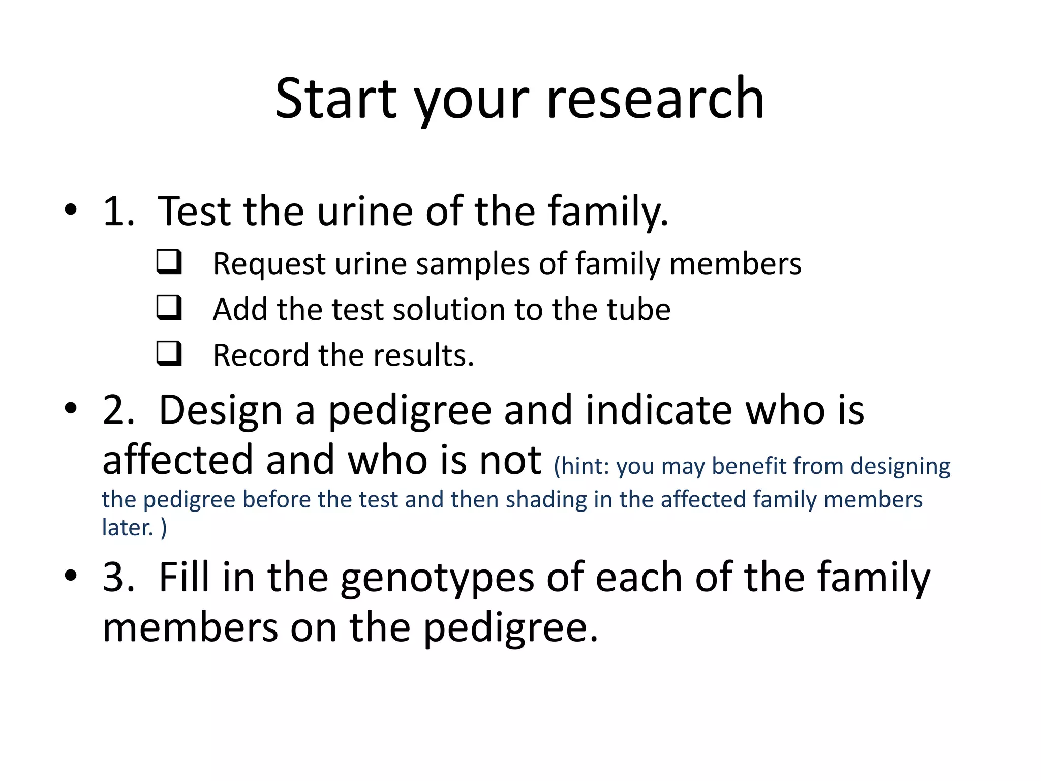 Start your research
• 1. Test the urine of the family.
       Request urine samples of family members
       Add the test solution to the tube
       Record the results.
• 2. Design a pedigree and indicate who is
  affected and who is not (hint: you may benefit from designing
  the pedigree before the test and then shading in the affected family members
  later. )

• 3. Fill in the genotypes of each of the family
  members on the pedigree.
 