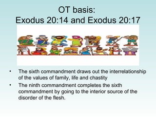 OT basis:
Exodus 20:14 and Exodus 20:17
• The sixth commandment draws out the interrelationship
of the values of family, life and chastity
• The ninth commandment completes the sixth
commandment by going to the interior source of the
disorder of the flesh.
 
