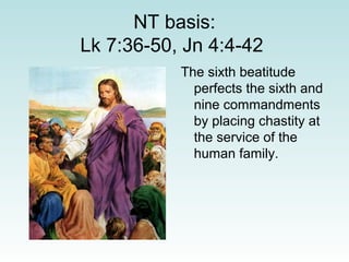 NT basis:
Lk 7:36-50, Jn 4:4-42
The sixth beatitude
perfects the sixth and
nine commandments
by placing chastity at
the service of the
human family.
 