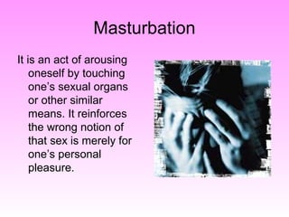 Masturbation
It is an act of arousing
oneself by touching
one’s sexual organs
or other similar
means. It reinforces
the wrong notion of
that sex is merely for
one’s personal
pleasure.
 