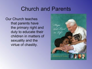 Church and Parents
Our Church teaches
that parents have
the primary right and
duty to educate their
children in matters of
sexuality and the
virtue of chastity.
 