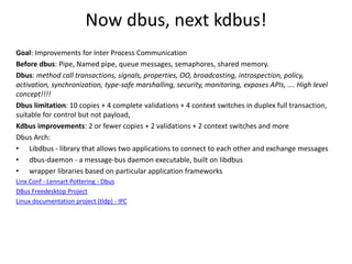 Now dbus, next kdbus!
Goal: Improvements for Inter Process Communication
Before dbus: Pipe, Named pipe, queue messages, semaphores, shared memory.
Dbus: method call transactions, signals, properties, OO, broadcasting, introspection, policy,
activation, synchronization, type-safe marshalling, security, monitoring, exposes APIs, …. High level
concept!!!!
Dbus limitation: 10 copies + 4 complete validations + 4 context switches in duplex full transaction,
suitable for control but not payload,
Kdbus improvements: 2 or fewer copies + 2 validations + 2 context switches and more
Dbus Arch:
• Libdbus - library that allows two applications to connect to each other and exchange messages
• dbus-daemon - a message-bus daemon executable, built on libdbus
• wrapper libraries based on particular application frameworks
Linx Conf - Lennart Pottering - Dbus
DBus Freedesktop Project
Linux documentation project (tldp) - IPC
 