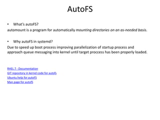AutoFS
• What’s autoFS?
automount is a program for automatically mounting directories on an as-needed basis.
• Why autoFS in systemd?
Due to speed up boot process improving parallelization of startup process and
approach queue messaging into kernel until target proccess has been properly loaded.
RHEL 7 - Documentation
GIT repository in kernel code for autofs
Ubuntu help for autoFS
Man page for autofS
 