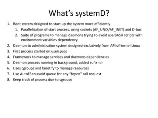 What’s systemD?
1. Boot system designed to start up the system more efficiently
1. Parallelization of start process, using sockets (AF_UNIX/AF_INET) and D-bus.
2. Suite of programs to manage daemons trying to avoid use BASH scripts with
environment variables dependency.
2. Daemon to administration system designed exclusively from API of kernel Linux
3. First process started on userspace
4. Framework to manage services and daemons dependencies
5. Daemon process running in background, added sufix -d-
6. Uses cgroups and fanotify to manage resources
7. Use AutoFS to avoid queue for any “fopen” call request
8. Keep track of process due to cgroups
 