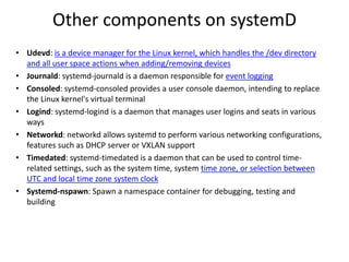 Other components on systemD
• Udevd: is a device manager for the Linux kernel, which handles the /dev directory
and all user space actions when adding/removing devices
• Journald: systemd-journald is a daemon responsible for event logging
• Consoled: systemd-consoled provides a user console daemon, intending to replace
the Linux kernel's virtual terminal
• Logind: systemd-logind is a daemon that manages user logins and seats in various
ways
• Networkd: networkd allows systemd to perform various networking configurations,
features such as DHCP server or VXLAN support
• Timedated: systemd-timedated is a daemon that can be used to control time-
related settings, such as the system time, system time zone, or selection between
UTC and local time zone system clock
• Systemd-nspawn: Spawn a namespace container for debugging, testing and
building
 