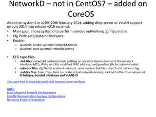 NetworkD – not in CentOS7 – added on
CoreOS
Added on systemd in v209, 20th february 2014. adding dhcp server or VxLAN support
on July 2014 into release v215 systemd.
• Main goal: allows systemd to perform various networking configurations
• Cfg Path: /etc/systemd/network
• Enable:
– systemctl enable systemd-networkd.service
– systemctl start systemd-networkd.service
• CFG type files:
• .link files: networkd performs basic settings on network devices (name of the network
interface, MTU, Wake on LAN, modified MAC address, configuration file for systemd-udev)
• network files: cfg file for systemd-netword, same syntaxi .link files, match and network tag
• .netdev files: Even if you have to create virtual network devices, look no further than networkd
 bridges, bonded interfaces and VLANS 
Tip: Learn how to linux add predictible network name interfaces
LINKs:
Linux Magazine Example Configurations
CoreOs Documentation Example configurations
Networkd Project Freedesktop
 
