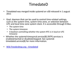 TimedateD
• Timedated was merged inside systemd on v30 released in 1 august
2011
• Goal: daemon that can be used to control time-related settings,
such as the system time, system time zone, or selection between
UTC and local time zone system clock. It is accessible through D-Bus.
• The system time
• The system timezone
• A boolean controlling whether the system RTC is in local or UTC
timezone
• Whether the systemd-timesyncd.service(8) (NTP) services is
enabled/started or disabled/stopped. See systemd-
timedated.service(8) for more information.
• Wiki freedesktop.org - timedated
 