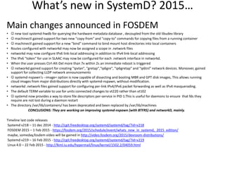 What’s new in SystemD? 2015…
Main changes announced in FOSDEM
•  new tool systemd-hwdb for querying the hardware metadata database , decoupled from the old libudev library
•  machinectl gained support for two new "copy-from" and "copy-to" commands for copying files from a running container
•  machinectl gained support for a new "bind" command to bind mount host directories into local containers
• Routes configured with networkd may now be assigned a scope in .network files
• networkd may now configure IPv6 link-local addressing in addition to IPv4 link-local addressing
• The IPv6 "token" for use in SLAAC may now be configured for each .network interface in networkd.
• When the user presses Ctrl-Alt-Del more than 7x within 2s an immediate reboot is triggered
•  networkd gained support for creating "ipvlan", "gretap","ip6gre", "ip6gretap" and "ip6tnl" network devices. Moreover, gained
support for collecting LLDP network announcements
•  systemd-nspawn's --image= option is now capable of dissecting and booting MBR and GPT disk images, This allows running
cloud images from major distributions directly with systemd-nspawn, without modification.
• networkd .network files gained support for configuring per-link IPv4/IPv6 packet forwarding as well as IPv4 masquerading.
• The default TERM variable to use for units connected changes to vt220 rather than vt102
•  systemd now provides a way to store file descriptors per-service in PID 1.This is useful for daemons to ensure that fds they
require are not lost during a daemon restart
• The directory /var/lib/containers/ has been deprecated and been replaced by /var/lib/machines
CONCLUSIONS: They are working on improving systemd-nspawn (with BTFRS) and networkD, mainly.
Timeline last code releases
Systemd v218 – 11 dec 2014 - http://cgit.freedesktop.org/systemd/systemd/tag/?id=v218
FOSDEM 2015 – 1 Feb 2015 - https://fosdem.org/2015/schedule/event/whats_new_in_systemd,_2015_edition/
maybe, someday,fosdem video will be gained in http://video.fosdem.org/2015/devroom-distributions/
Systemd v219 – 16 Feb 2015 - http://cgit.freedesktop.org/systemd/systemd/tag/?id=v219
Linux 4.0 – 22 Feb 2015 - http://lkml.iu.edu/hypermail/linux/kernel/1502.2/04059.html
 