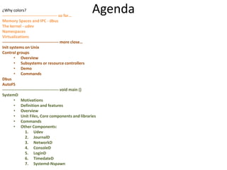 Agenda¿Why colors?
----------------------------------------- so far…
Memory Spaces and IPC - dbus
The kernel - udev
Namespaces
Virtualizations
------------------------------------------ more close…
Init systems on Unix
Control groups
• Overview
• Subsystems or resource controllers
• Demo
• Commands
Dbus
AutoFS
------------------------------------------ void main ()
SystemD
• Motivations
• Definition and features
• Overview
• Unit Files, Core components and libraries
• Commands
• Other Components:
1. Udev
2. JournalD
3. NetworkD
4. ConsoleD
5. LoginD
6. TimedateD
7. Systemd-Nspawn
 