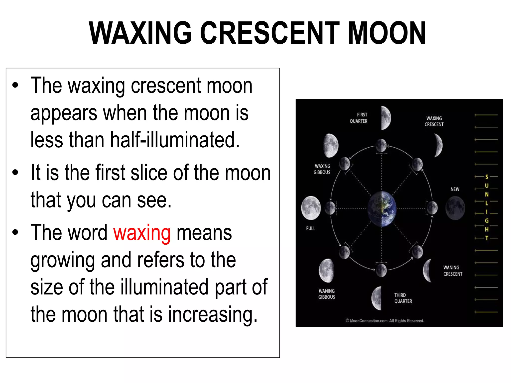 WAXING CRESCENT MOON
• The waxing crescent moon
appears when the moon is
less than half-illuminated.
• It is the first slice of the moon
that you can see.
• The word waxing means
growing and refers to the
size of the illuminated part of
the moon that is increasing.
 