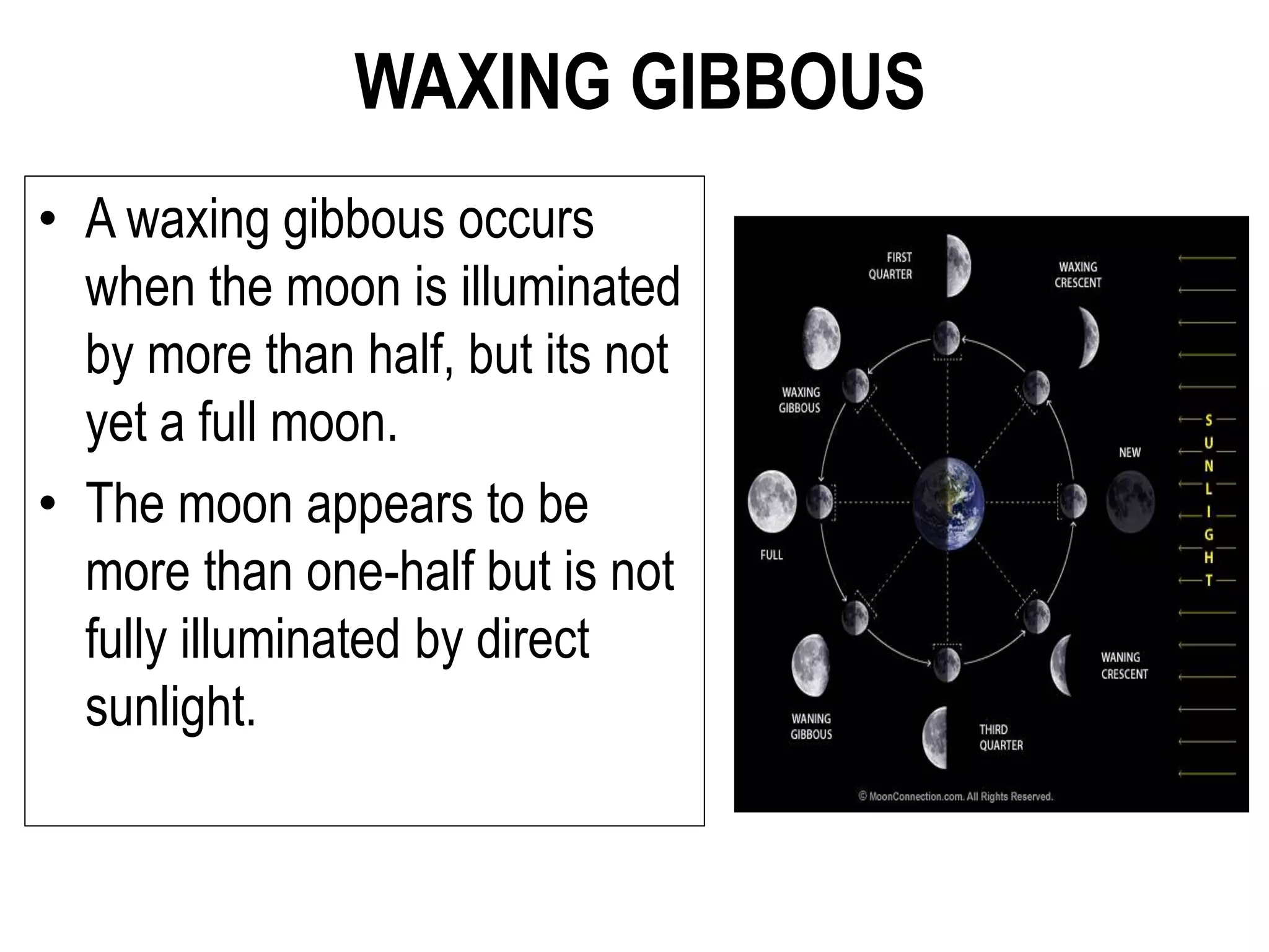 WAXING GIBBOUS
• A waxing gibbous occurs
when the moon is illuminated
by more than half, but its not
yet a full moon.
• The moon appears to be
more than one-half but is not
fully illuminated by direct
sunlight.
 