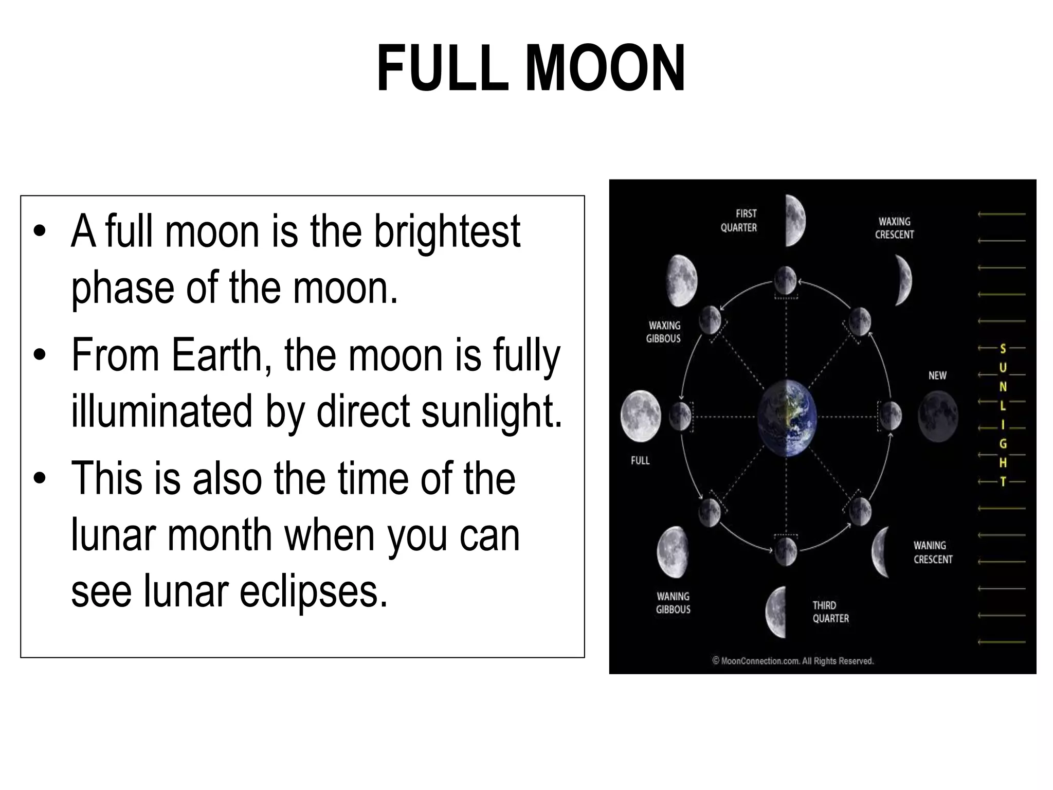 FULL MOON
• A full moon is the brightest
phase of the moon.
• From Earth, the moon is fully
illuminated by direct sunlight.
• This is also the time of the
lunar month when you can
see lunar eclipses.
 