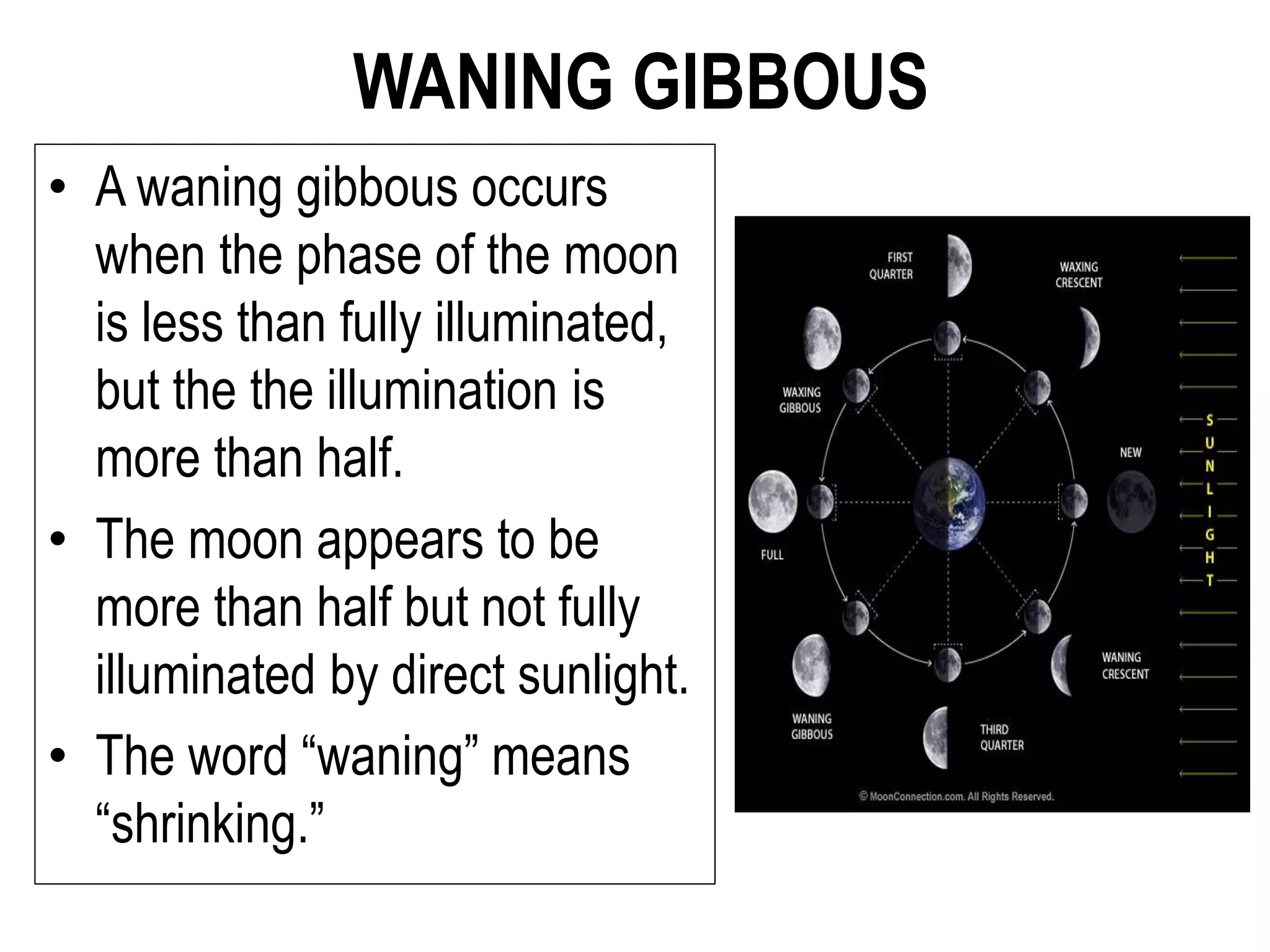 WANING GIBBOUS
• A waning gibbous occurs
when the phase of the moon
is less than fully illuminated,
but the the illumination is
more than half.
• The moon appears to be
more than half but not fully
illuminated by direct sunlight.
• The word “waning” means
“shrinking.”
 