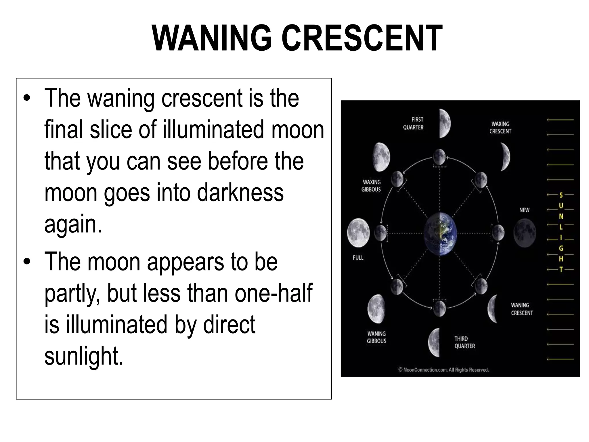 WANING CRESCENT
• The waning crescent is the
final slice of illuminated moon
that you can see before the
moon goes into darkness
again.
• The moon appears to be
partly, but less than one-half
is illuminated by direct
sunlight.
 
