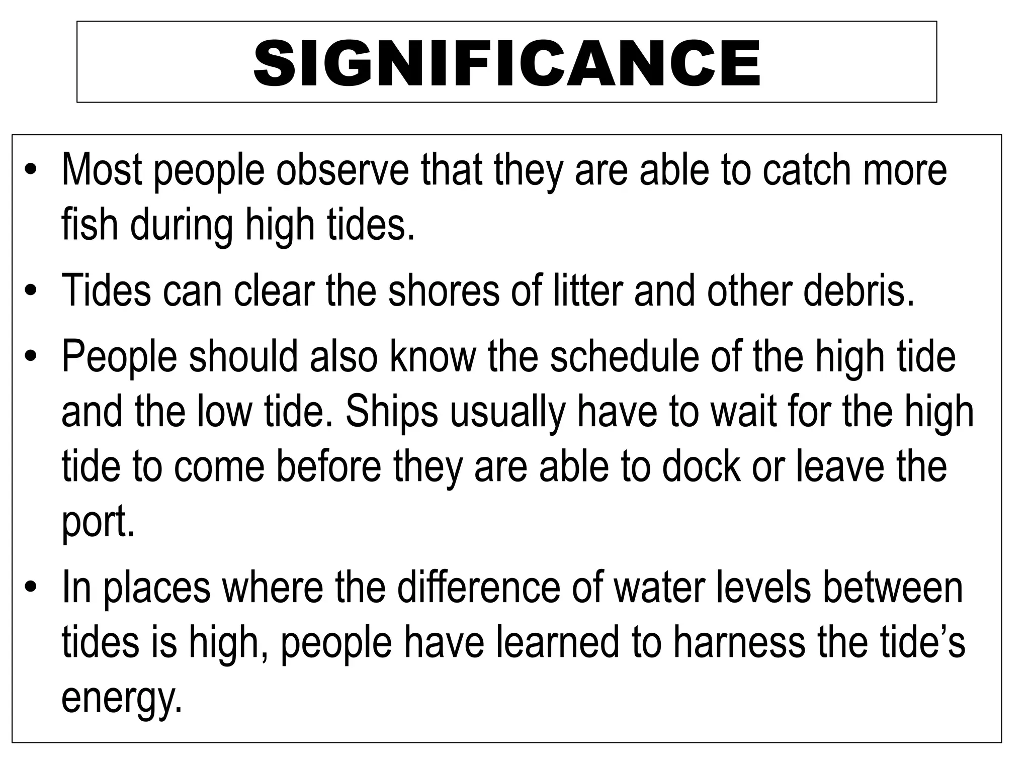SIGNIFICANCE
• Most people observe that they are able to catch more
fish during high tides.
• Tides can clear the shores of litter and other debris.
• People should also know the schedule of the high tide
and the low tide. Ships usually have to wait for the high
tide to come before they are able to dock or leave the
port.
• In places where the difference of water levels between
tides is high, people have learned to harness the tide’s
energy.
 