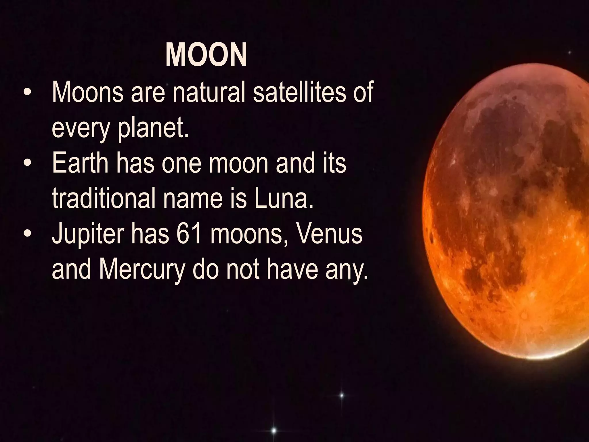 MOON
• Moons are natural satellites of
every planet.
• Earth has one moon and its
traditional name is Luna.
• Jupiter has 61 moons, Venus
and Mercury do not have any.
 