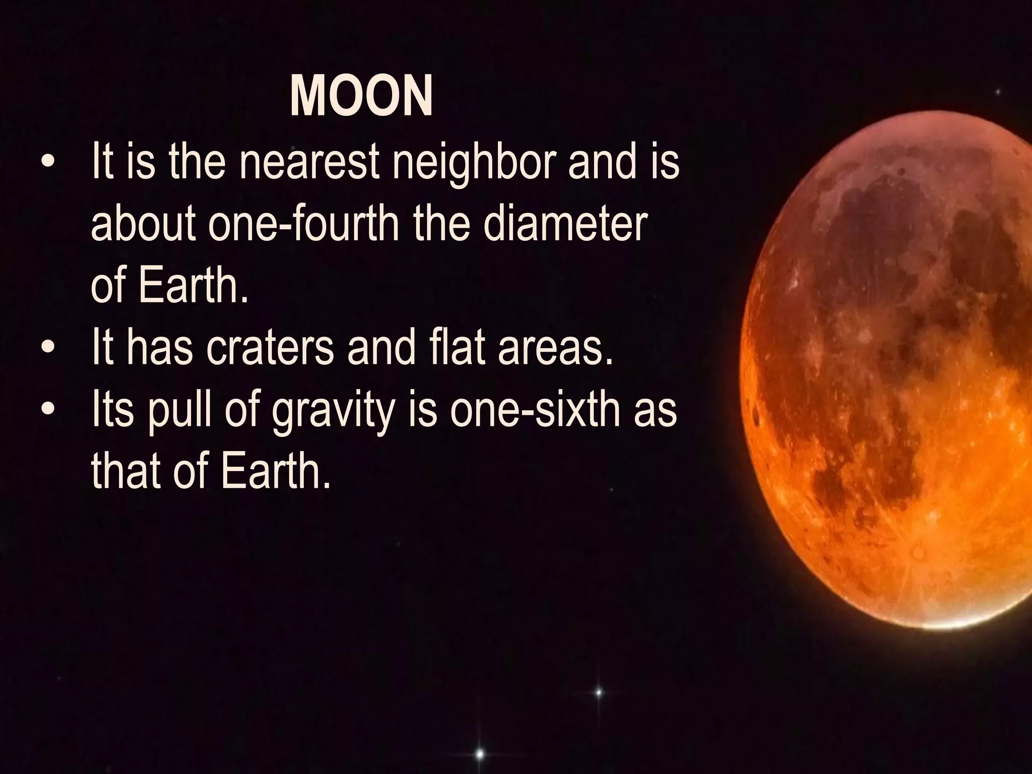 MOON
• It is the nearest neighbor and is
about one-fourth the diameter
of Earth.
• It has craters and flat areas.
• Its pull of gravity is one-sixth as
that of Earth.
 