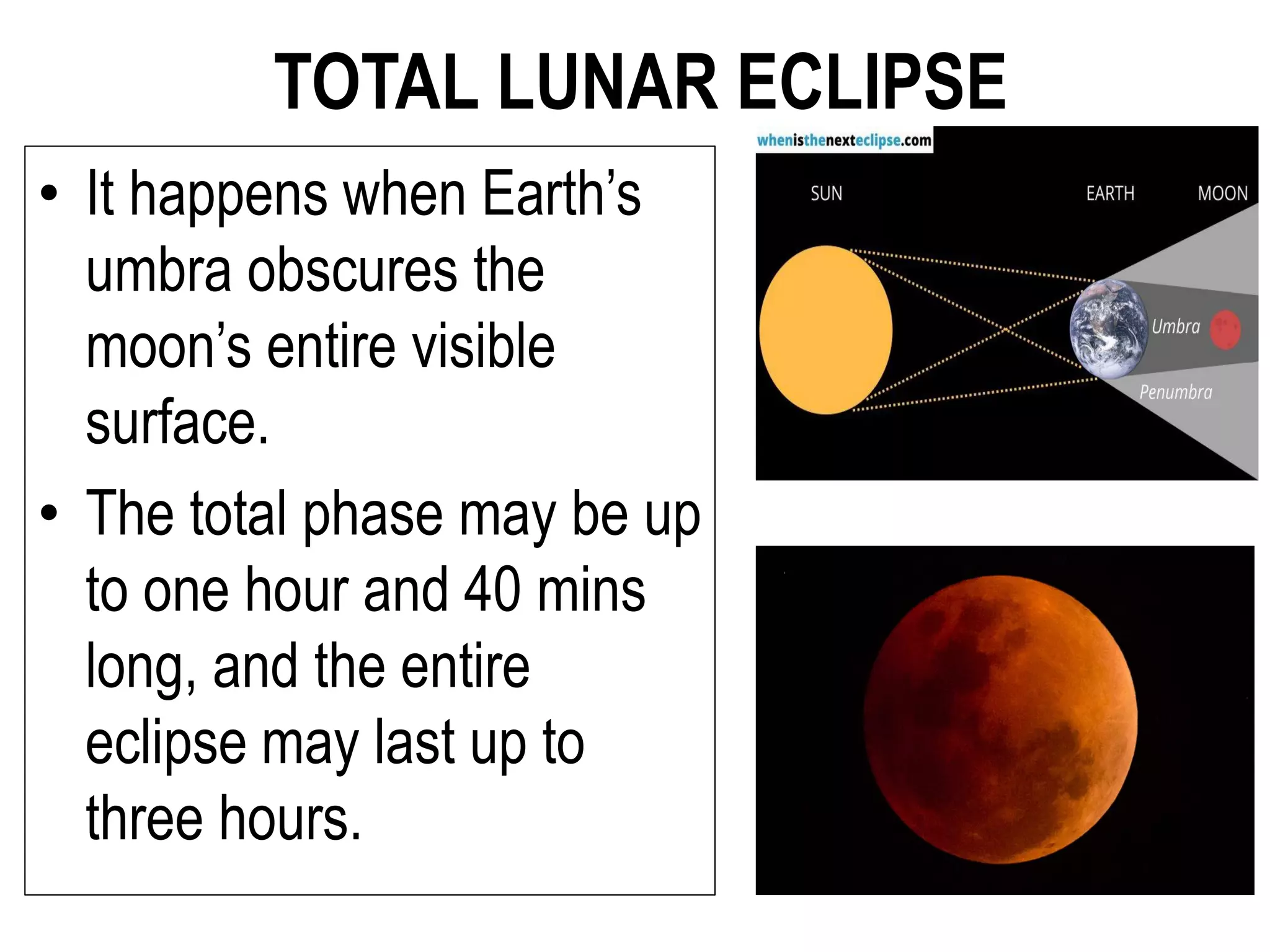 TOTAL LUNAR ECLIPSE
• It happens when Earth’s
umbra obscures the
moon’s entire visible
surface.
• The total phase may be up
to one hour and 40 mins
long, and the entire
eclipse may last up to
three hours.
 