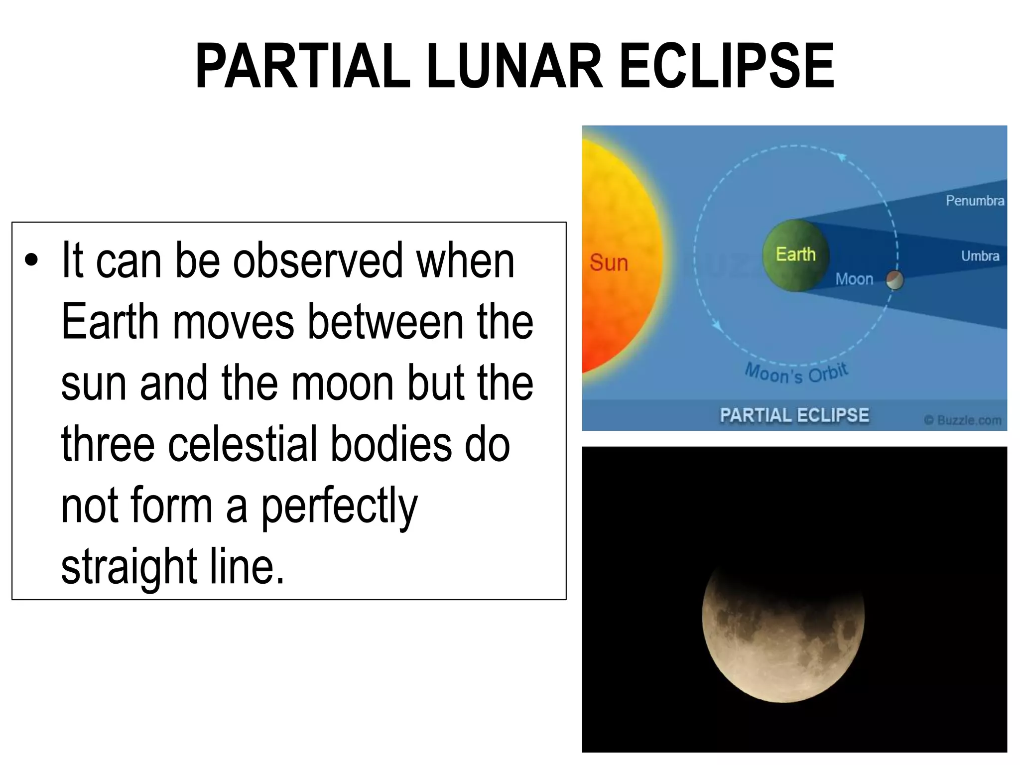 PARTIAL LUNAR ECLIPSE
• It can be observed when
Earth moves between the
sun and the moon but the
three celestial bodies do
not form a perfectly
straight line.
 