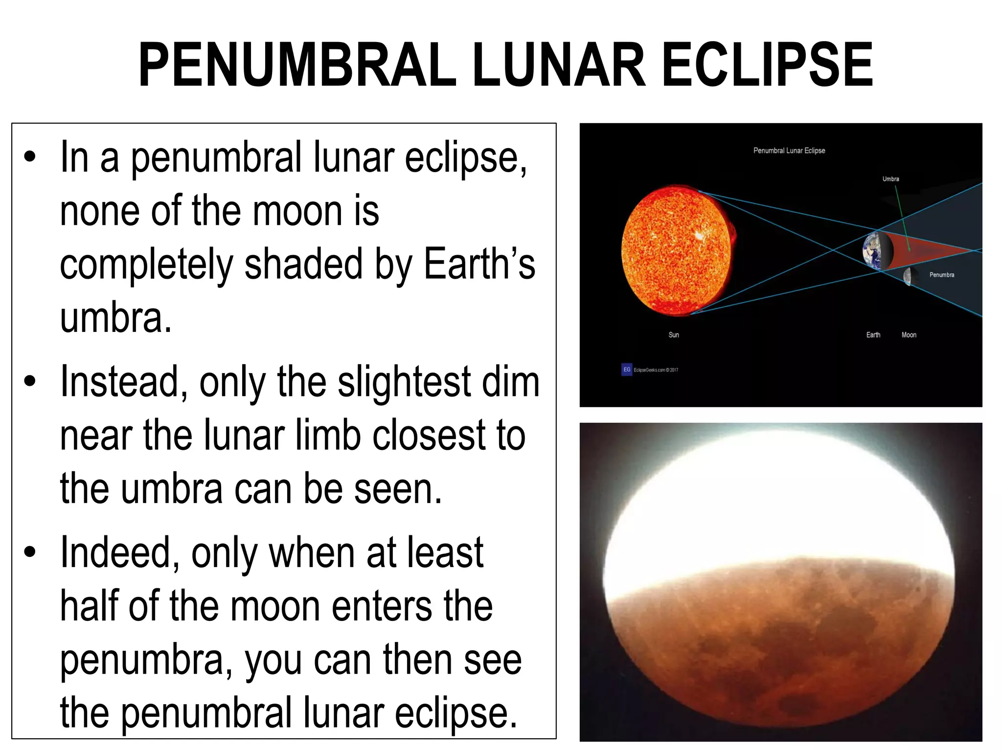 PENUMBRAL LUNAR ECLIPSE
• In a penumbral lunar eclipse,
none of the moon is
completely shaded by Earth’s
umbra.
• Instead, only the slightest dim
near the lunar limb closest to
the umbra can be seen.
• Indeed, only when at least
half of the moon enters the
penumbra, you can then see
the penumbral lunar eclipse.
 