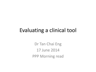 Evaluating a clinical tool 
Dr Tan Chai Eng 
17 June 2014 
PPP Morning read 
 